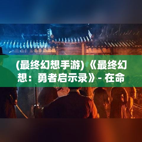 (最终幻想手游) 《最终幻想：勇者启示录》- 在命运的交织中，揭开史诗般的英雄旅程，探索未知的奇幻世界，挑战命运的极限。