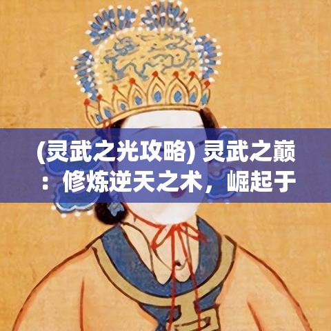 (灵武之光攻略) 灵武之巅：修炼逆天之术，崛起于武道苍穹，掌控乾坤的终极之旅