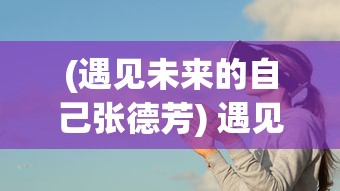 (遇见未来的自己张德芳) 遇见未来的自己：当梦想与现实交汇，一段关于努力和成功的启示之旅